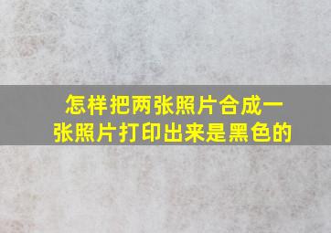 怎样把两张照片合成一张照片打印出来是黑色的