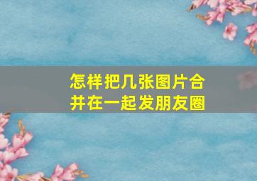 怎样把几张图片合并在一起发朋友圈