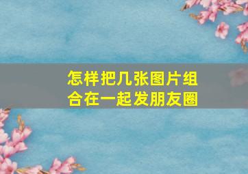 怎样把几张图片组合在一起发朋友圈