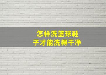 怎样洗篮球鞋子才能洗得干净