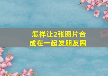 怎样让2张图片合成在一起发朋友圈