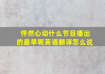 怦然心动什么节目播出的最早呢英语翻译怎么说