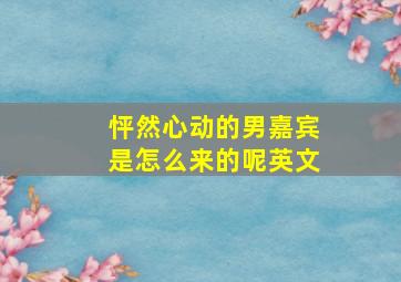 怦然心动的男嘉宾是怎么来的呢英文