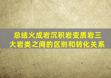 总结火成岩沉积岩变质岩三大岩类之间的区别和转化关系