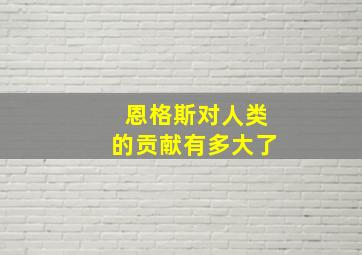 恩格斯对人类的贡献有多大了