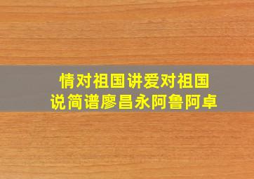 情对祖国讲爱对祖国说简谱廖昌永阿鲁阿卓