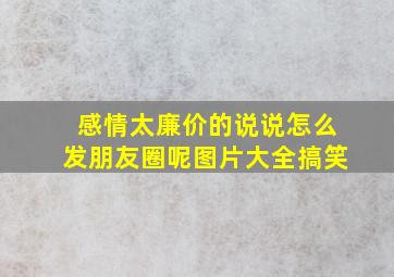 感情太廉价的说说怎么发朋友圈呢图片大全搞笑