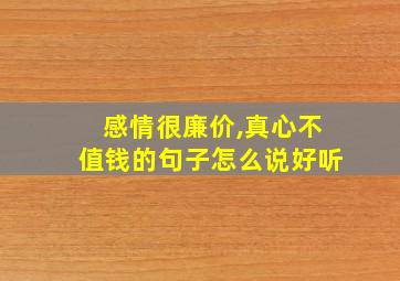 感情很廉价,真心不值钱的句子怎么说好听