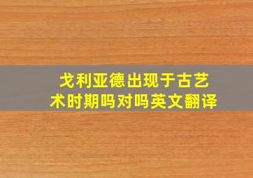 戈利亚德出现于古艺术时期吗对吗英文翻译