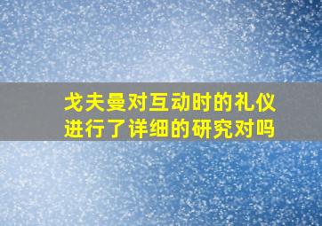 戈夫曼对互动时的礼仪进行了详细的研究对吗