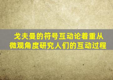 戈夫曼的符号互动论着重从微观角度研究人们的互动过程