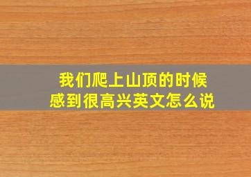 我们爬上山顶的时候感到很高兴英文怎么说