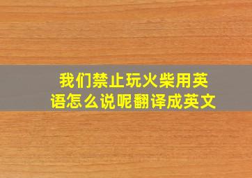 我们禁止玩火柴用英语怎么说呢翻译成英文