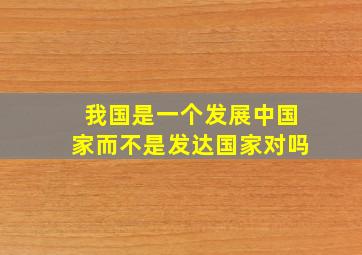 我国是一个发展中国家而不是发达国家对吗