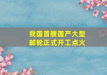 我国首艘国产大型邮轮正式开工点火