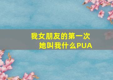 我女朋友的第一次她叫我什么PUA