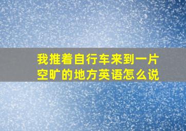 我推着自行车来到一片空旷的地方英语怎么说