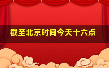 截至北京时间今天十六点