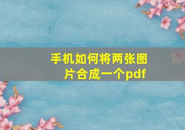 手机如何将两张图片合成一个pdf