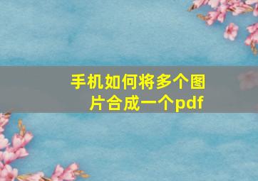 手机如何将多个图片合成一个pdf