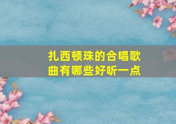 扎西顿珠的合唱歌曲有哪些好听一点