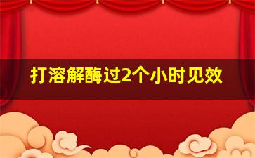 打溶解酶过2个小时见效