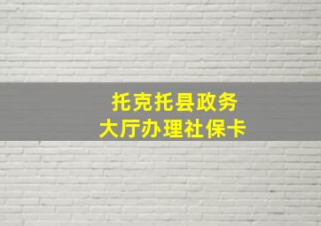 托克托县政务大厅办理社保卡