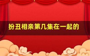 扮丑相亲第几集在一起的