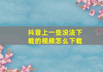 抖音上一些没法下载的视频怎么下载