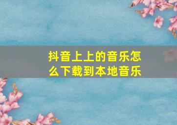 抖音上上的音乐怎么下载到本地音乐