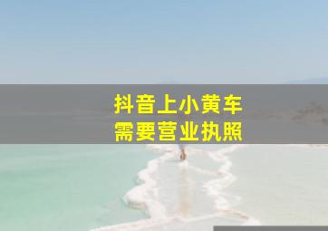 抖音上小黄车需要营业执照