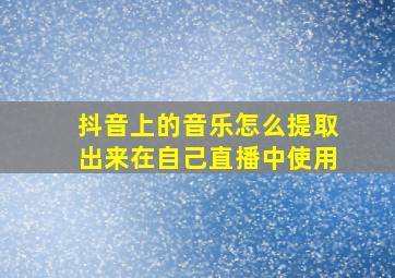 抖音上的音乐怎么提取出来在自己直播中使用