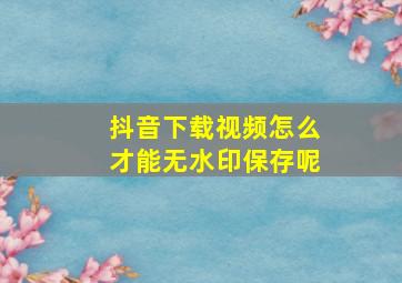 抖音下载视频怎么才能无水印保存呢