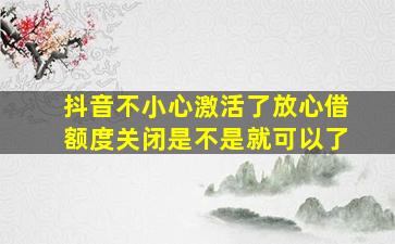 抖音不小心激活了放心借额度关闭是不是就可以了