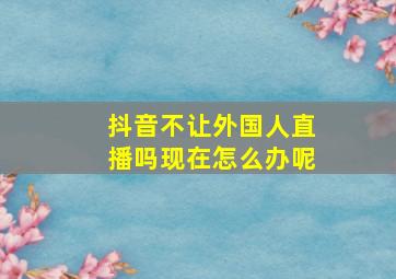 抖音不让外国人直播吗现在怎么办呢