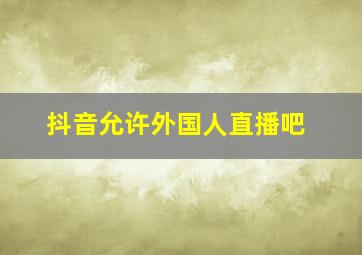 抖音允许外国人直播吧