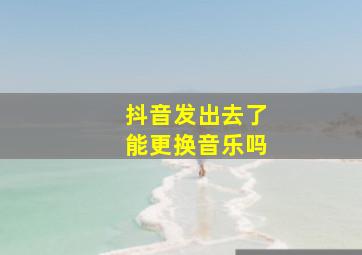 抖音发出去了能更换音乐吗