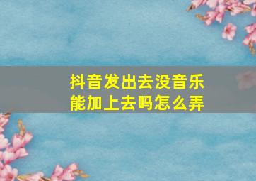 抖音发出去没音乐能加上去吗怎么弄