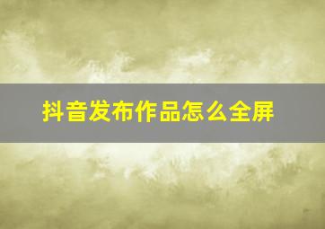 抖音发布作品怎么全屏