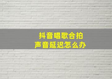 抖音唱歌合拍声音延迟怎么办