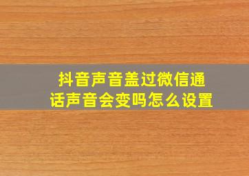 抖音声音盖过微信通话声音会变吗怎么设置