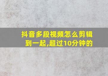 抖音多段视频怎么剪辑到一起,超过10分钟的