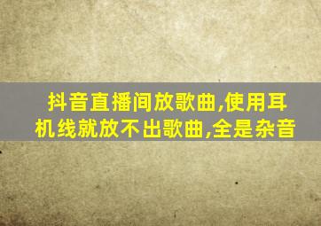 抖音直播间放歌曲,使用耳机线就放不出歌曲,全是杂音