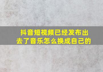 抖音短视频已经发布出去了音乐怎么换成自己的