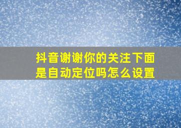 抖音谢谢你的关注下面是自动定位吗怎么设置