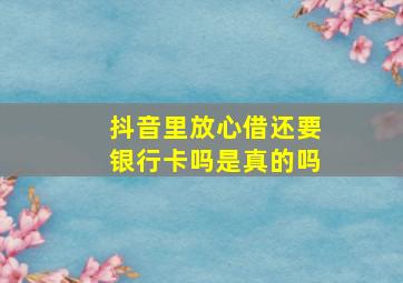 抖音里放心借还要银行卡吗是真的吗