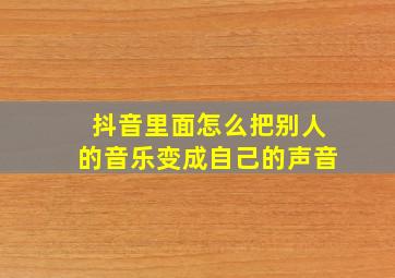 抖音里面怎么把别人的音乐变成自己的声音