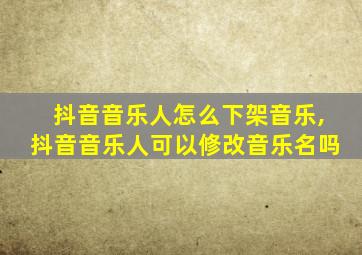 抖音音乐人怎么下架音乐,抖音音乐人可以修改音乐名吗