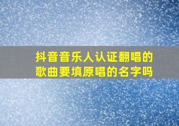 抖音音乐人认证翻唱的歌曲要填原唱的名字吗