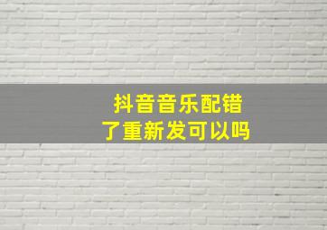 抖音音乐配错了重新发可以吗